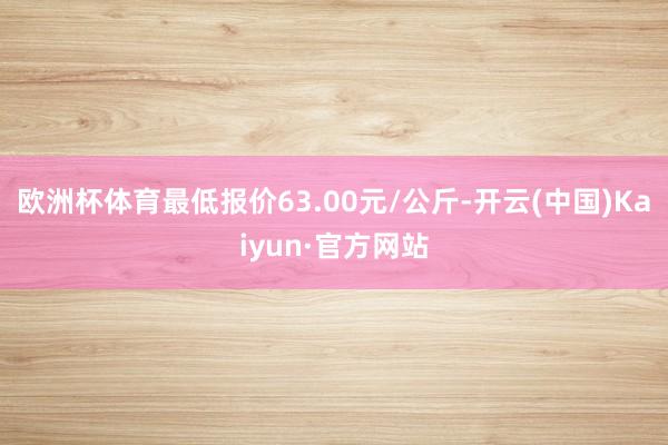 欧洲杯体育最低报价63.00元/公斤-开云(中国)Kaiyun·官方网站