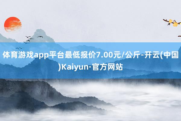 体育游戏app平台最低报价7.00元/公斤-开云(中国)Kaiyun·官方网站