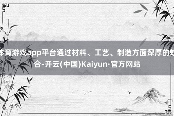 体育游戏app平台通过材料、工艺、制造方面深厚的蚁合-开云(中国)Kaiyun·官方网站