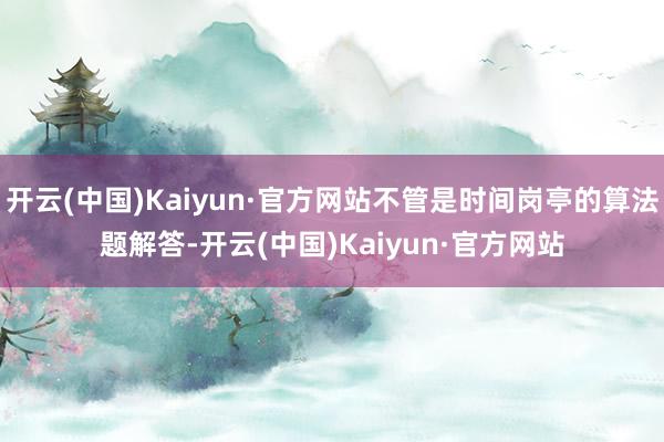 开云(中国)Kaiyun·官方网站不管是时间岗亭的算法题解答-开云(中国)Kaiyun·官方网站