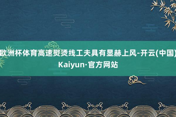 欧洲杯体育高速熨烫线工夫具有显赫上风-开云(中国)Kaiyun·官方网站