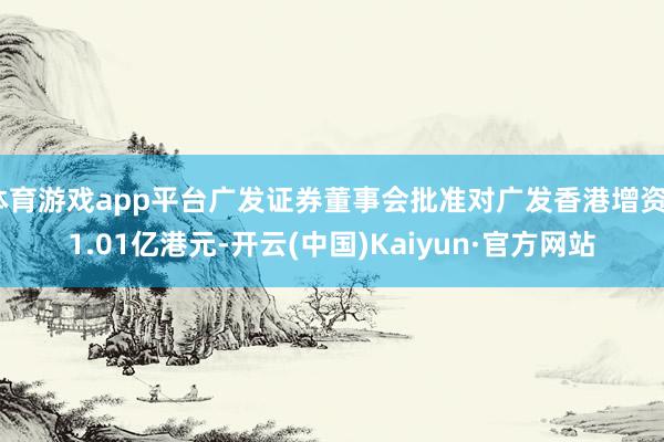体育游戏app平台广发证券董事会批准对广发香港增资61.01亿港元-开云(中国)Kaiyun·官方网站