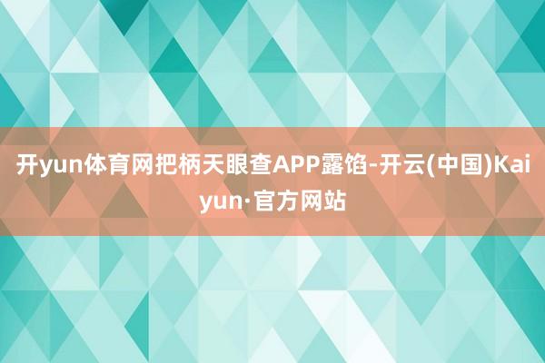 开yun体育网把柄天眼查APP露馅-开云(中国)Kaiyun·官方网站