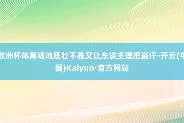 欧洲杯体育场地既壮不雅又让东谈主理把盗汗-开云(中国)Kaiyun·官方网站
