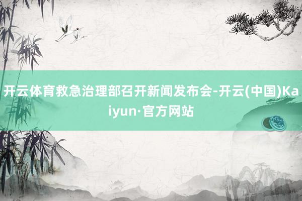 开云体育救急治理部召开新闻发布会-开云(中国)Kaiyun·官方网站