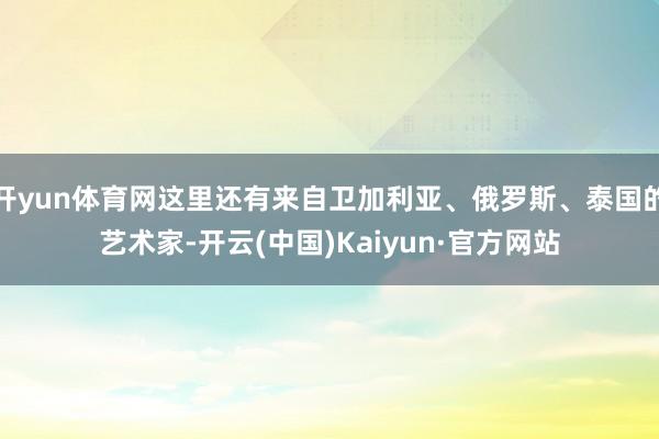 开yun体育网这里还有来自卫加利亚、俄罗斯、泰国的艺术家-开云(中国)Kaiyun·官方网站