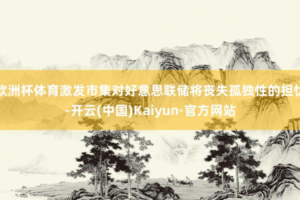 欧洲杯体育激发市集对好意思联储将丧失孤独性的担忧-开云(中国)Kaiyun·官方网站