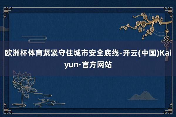 欧洲杯体育紧紧守住城市安全底线-开云(中国)Kaiyun·官方网站