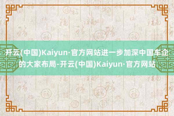 开云(中国)Kaiyun·官方网站进一步加深中国车企的大家布局-开云(中国)Kaiyun·官方网站