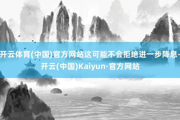 开云体育(中国)官方网站这可能不会拒绝进一步降息-开云(中国)Kaiyun·官方网站