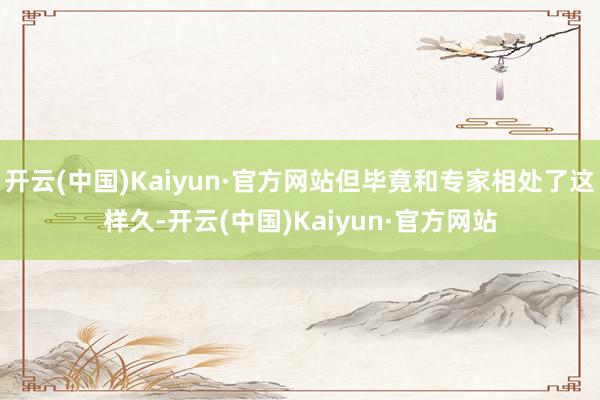 开云(中国)Kaiyun·官方网站但毕竟和专家相处了这样久-开云(中国)Kaiyun·官方网站