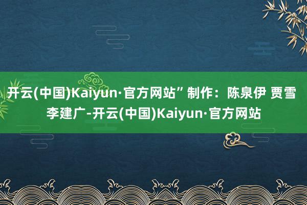 开云(中国)Kaiyun·官方网站”制作：陈泉伊 贾雪 李建广-开云(中国)Kaiyun·官方网站