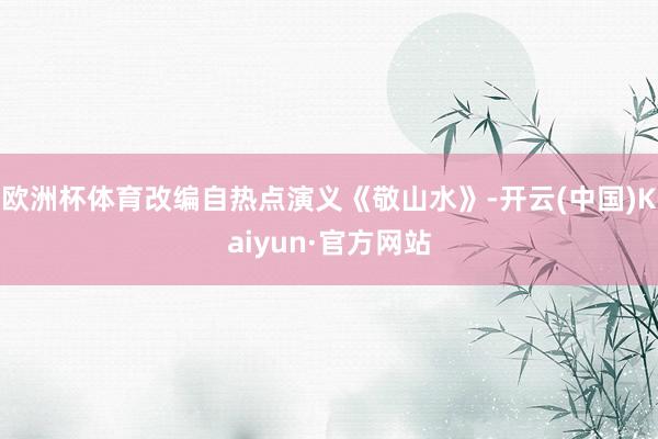 欧洲杯体育改编自热点演义《敬山水》-开云(中国)Kaiyun·官方网站