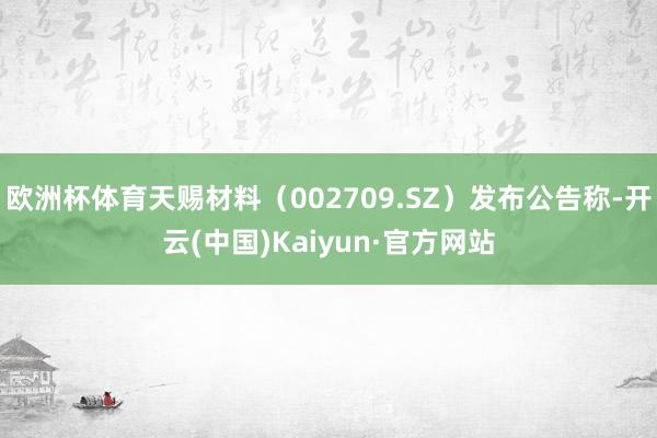 欧洲杯体育天赐材料（002709.SZ）发布公告称-开云(中国)Kaiyun·官方网站