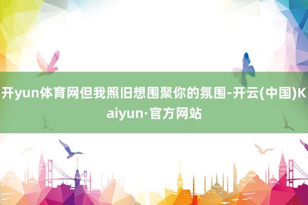 开yun体育网但我照旧想围聚你的氛围-开云(中国)Kaiyun·官方网站