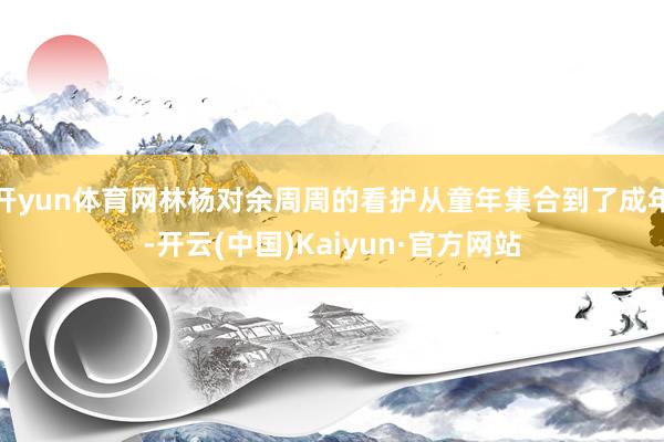 开yun体育网林杨对余周周的看护从童年集合到了成年-开云(中国)Kaiyun·官方网站