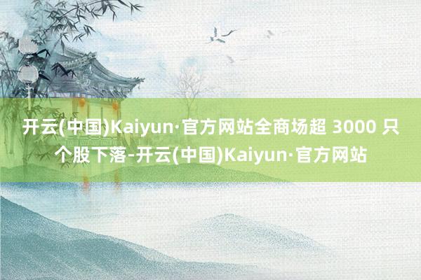 开云(中国)Kaiyun·官方网站全商场超 3000 只个股下落-开云(中国)Kaiyun·官方网站