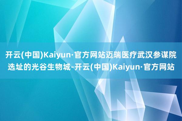 开云(中国)Kaiyun·官方网站迈瑞医疗武汉参谋院选址的光谷生物城-开云(中国)Kaiyun·官方网站