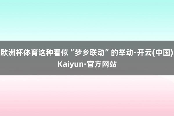 欧洲杯体育这种看似“梦乡联动”的举动-开云(中国)Kaiyun·官方网站