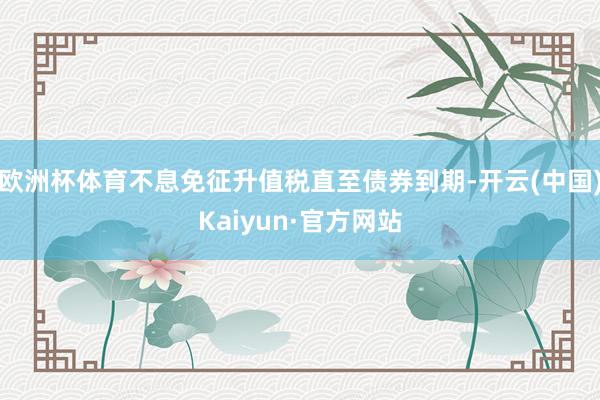 欧洲杯体育不息免征升值税直至债券到期-开云(中国)Kaiyun·官方网站