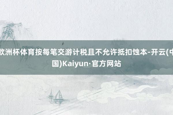 欧洲杯体育按每笔交游计税且不允许抵扣蚀本-开云(中国)Kaiyun·官方网站