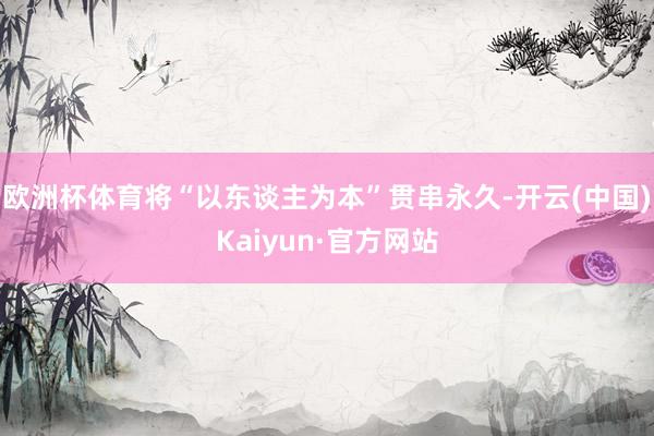 欧洲杯体育将“以东谈主为本”贯串永久-开云(中国)Kaiyun·官方网站
