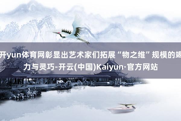 开yun体育网彰显出艺术家们拓展“物之维”规模的竭力与灵巧-开云(中国)Kaiyun·官方网站