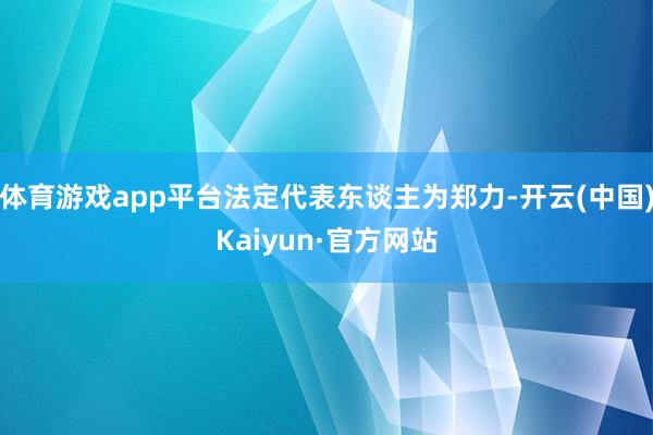 体育游戏app平台法定代表东谈主为郑力-开云(中国)Kaiyun·官方网站