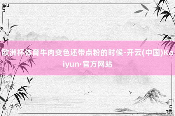 欧洲杯体育牛肉变色还带点粉的时候-开云(中国)Kaiyun·官方网站