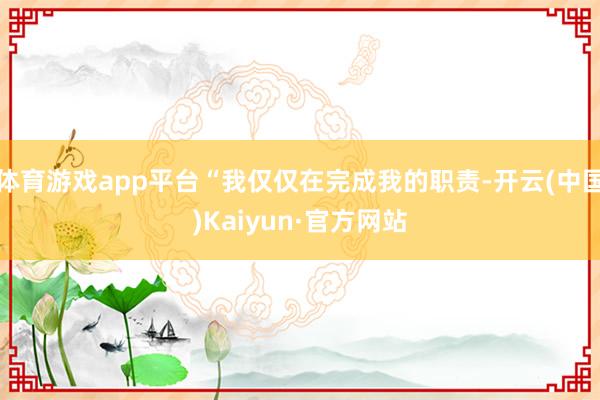 体育游戏app平台“我仅仅在完成我的职责-开云(中国)Kaiyun·官方网站