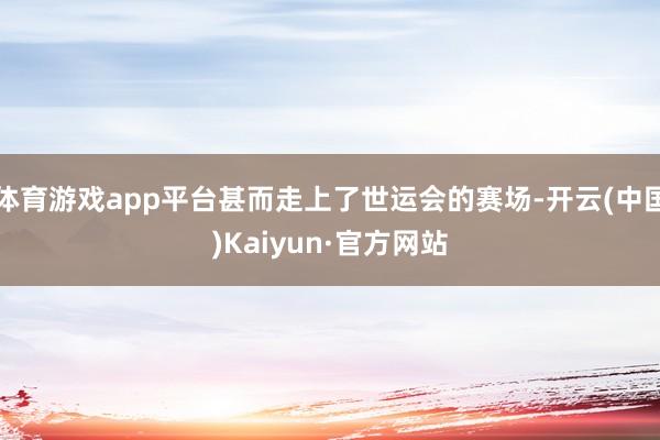 体育游戏app平台甚而走上了世运会的赛场-开云(中国)Kaiyun·官方网站