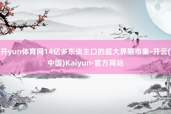 开yun体育网14亿多东谈主口的超大界限市集-开云(中国)Kaiyun·官方网站