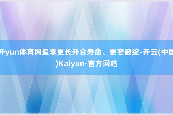 开yun体育网追求更长开合寿命、更窄破绽-开云(中国)Kaiyun·官方网站