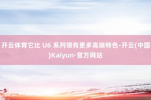 开云体育它比 U6 系列领有更多高端特色-开云(中国)Kaiyun·官方网站