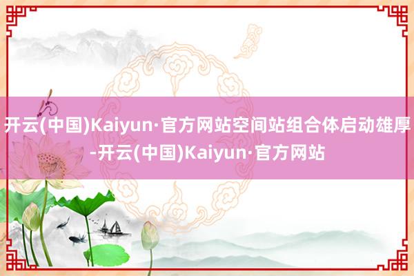 开云(中国)Kaiyun·官方网站空间站组合体启动雄厚-开云(中国)Kaiyun·官方网站