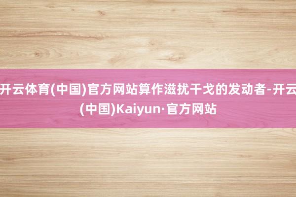 开云体育(中国)官方网站算作滋扰干戈的发动者-开云(中国)Kaiyun·官方网站